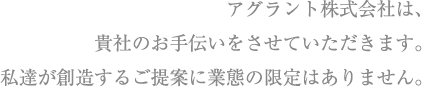 アグラント株式会社は、貴社のお手伝いをさせていただきます。私達が創造するご提案に業態の限定はありません。